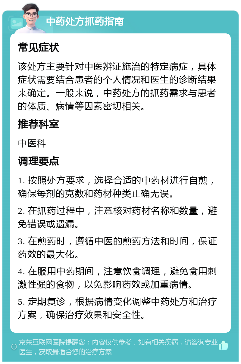 中药处方抓药指南 常见症状 该处方主要针对中医辨证施治的特定病症，具体症状需要结合患者的个人情况和医生的诊断结果来确定。一般来说，中药处方的抓药需求与患者的体质、病情等因素密切相关。 推荐科室 中医科 调理要点 1. 按照处方要求，选择合适的中药材进行自煎，确保每剂的克数和药材种类正确无误。 2. 在抓药过程中，注意核对药材名称和数量，避免错误或遗漏。 3. 在煎药时，遵循中医的煎药方法和时间，保证药效的最大化。 4. 在服用中药期间，注意饮食调理，避免食用刺激性强的食物，以免影响药效或加重病情。 5. 定期复诊，根据病情变化调整中药处方和治疗方案，确保治疗效果和安全性。