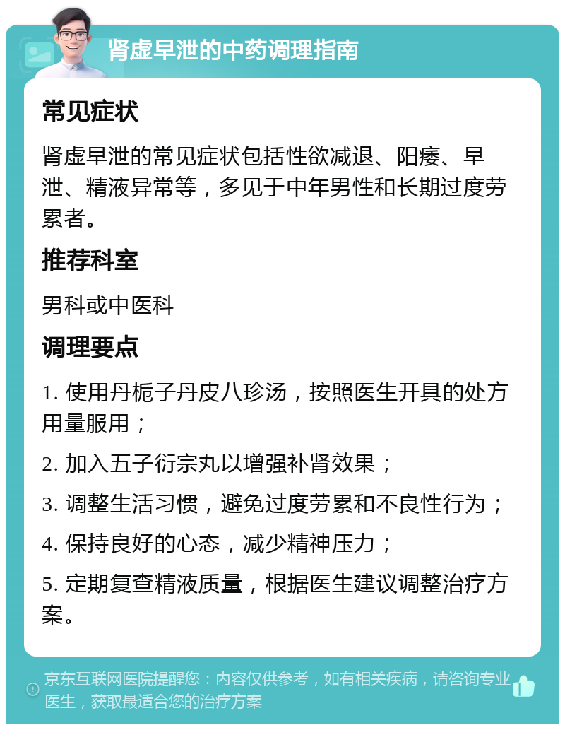 肾虚早泄的中药调理指南 常见症状 肾虚早泄的常见症状包括性欲减退、阳痿、早泄、精液异常等，多见于中年男性和长期过度劳累者。 推荐科室 男科或中医科 调理要点 1. 使用丹栀子丹皮八珍汤，按照医生开具的处方用量服用； 2. 加入五子衍宗丸以增强补肾效果； 3. 调整生活习惯，避免过度劳累和不良性行为； 4. 保持良好的心态，减少精神压力； 5. 定期复查精液质量，根据医生建议调整治疗方案。