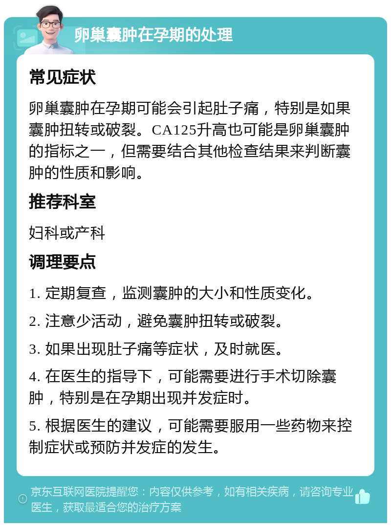 卵巢囊肿在孕期的处理 常见症状 卵巢囊肿在孕期可能会引起肚子痛，特别是如果囊肿扭转或破裂。CA125升高也可能是卵巢囊肿的指标之一，但需要结合其他检查结果来判断囊肿的性质和影响。 推荐科室 妇科或产科 调理要点 1. 定期复查，监测囊肿的大小和性质变化。 2. 注意少活动，避免囊肿扭转或破裂。 3. 如果出现肚子痛等症状，及时就医。 4. 在医生的指导下，可能需要进行手术切除囊肿，特别是在孕期出现并发症时。 5. 根据医生的建议，可能需要服用一些药物来控制症状或预防并发症的发生。