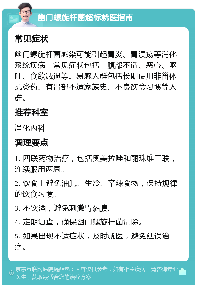 幽门螺旋杆菌超标就医指南 常见症状 幽门螺旋杆菌感染可能引起胃炎、胃溃疡等消化系统疾病，常见症状包括上腹部不适、恶心、呕吐、食欲减退等。易感人群包括长期使用非甾体抗炎药、有胃部不适家族史、不良饮食习惯等人群。 推荐科室 消化内科 调理要点 1. 四联药物治疗，包括奥美拉唑和丽珠维三联，连续服用两周。 2. 饮食上避免油腻、生冷、辛辣食物，保持规律的饮食习惯。 3. 不饮酒，避免刺激胃黏膜。 4. 定期复查，确保幽门螺旋杆菌清除。 5. 如果出现不适症状，及时就医，避免延误治疗。