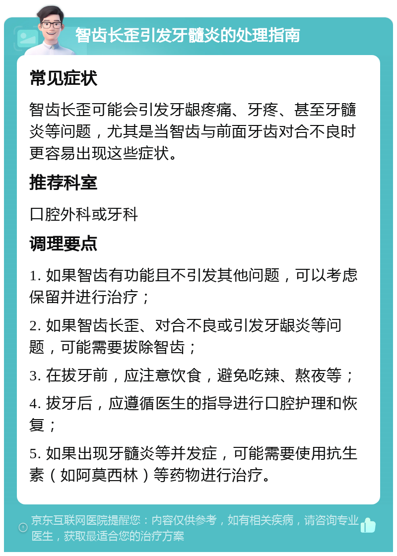 智齿长歪引发牙髓炎的处理指南 常见症状 智齿长歪可能会引发牙龈疼痛、牙疼、甚至牙髓炎等问题，尤其是当智齿与前面牙齿对合不良时更容易出现这些症状。 推荐科室 口腔外科或牙科 调理要点 1. 如果智齿有功能且不引发其他问题，可以考虑保留并进行治疗； 2. 如果智齿长歪、对合不良或引发牙龈炎等问题，可能需要拔除智齿； 3. 在拔牙前，应注意饮食，避免吃辣、熬夜等； 4. 拔牙后，应遵循医生的指导进行口腔护理和恢复； 5. 如果出现牙髓炎等并发症，可能需要使用抗生素（如阿莫西林）等药物进行治疗。