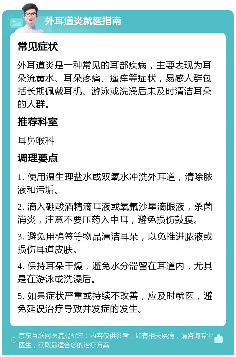 外耳道炎就医指南 常见症状 外耳道炎是一种常见的耳部疾病，主要表现为耳朵流黄水、耳朵疼痛、瘙痒等症状，易感人群包括长期佩戴耳机、游泳或洗澡后未及时清洁耳朵的人群。 推荐科室 耳鼻喉科 调理要点 1. 使用温生理盐水或双氧水冲洗外耳道，清除脓液和污垢。 2. 滴入硼酸酒精滴耳液或氧氟沙星滴眼液，杀菌消炎，注意不要压药入中耳，避免损伤鼓膜。 3. 避免用棉签等物品清洁耳朵，以免推进脓液或损伤耳道皮肤。 4. 保持耳朵干燥，避免水分滞留在耳道内，尤其是在游泳或洗澡后。 5. 如果症状严重或持续不改善，应及时就医，避免延误治疗导致并发症的发生。