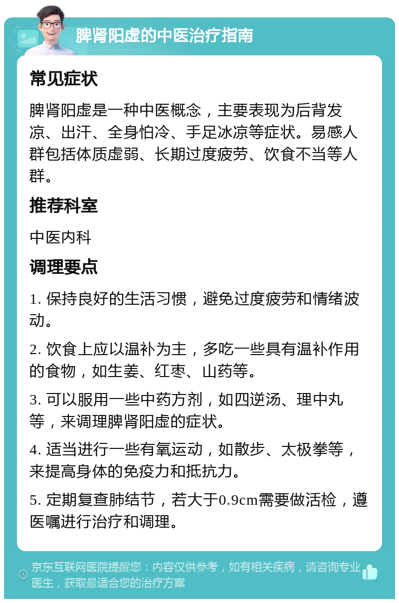 脾肾阳虚的中医治疗指南 常见症状 脾肾阳虚是一种中医概念，主要表现为后背发凉、出汗、全身怕冷、手足冰凉等症状。易感人群包括体质虚弱、长期过度疲劳、饮食不当等人群。 推荐科室 中医内科 调理要点 1. 保持良好的生活习惯，避免过度疲劳和情绪波动。 2. 饮食上应以温补为主，多吃一些具有温补作用的食物，如生姜、红枣、山药等。 3. 可以服用一些中药方剂，如四逆汤、理中丸等，来调理脾肾阳虚的症状。 4. 适当进行一些有氧运动，如散步、太极拳等，来提高身体的免疫力和抵抗力。 5. 定期复查肺结节，若大于0.9cm需要做活检，遵医嘱进行治疗和调理。