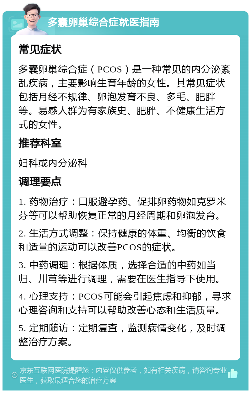 多囊卵巢综合症就医指南 常见症状 多囊卵巢综合症（PCOS）是一种常见的内分泌紊乱疾病，主要影响生育年龄的女性。其常见症状包括月经不规律、卵泡发育不良、多毛、肥胖等。易感人群为有家族史、肥胖、不健康生活方式的女性。 推荐科室 妇科或内分泌科 调理要点 1. 药物治疗：口服避孕药、促排卵药物如克罗米芬等可以帮助恢复正常的月经周期和卵泡发育。 2. 生活方式调整：保持健康的体重、均衡的饮食和适量的运动可以改善PCOS的症状。 3. 中药调理：根据体质，选择合适的中药如当归、川芎等进行调理，需要在医生指导下使用。 4. 心理支持：PCOS可能会引起焦虑和抑郁，寻求心理咨询和支持可以帮助改善心态和生活质量。 5. 定期随访：定期复查，监测病情变化，及时调整治疗方案。