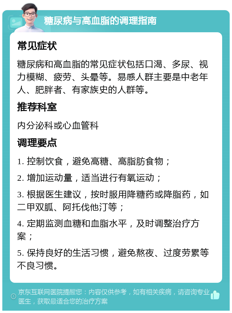 糖尿病与高血脂的调理指南 常见症状 糖尿病和高血脂的常见症状包括口渴、多尿、视力模糊、疲劳、头晕等。易感人群主要是中老年人、肥胖者、有家族史的人群等。 推荐科室 内分泌科或心血管科 调理要点 1. 控制饮食，避免高糖、高脂肪食物； 2. 增加运动量，适当进行有氧运动； 3. 根据医生建议，按时服用降糖药或降脂药，如二甲双胍、阿托伐他汀等； 4. 定期监测血糖和血脂水平，及时调整治疗方案； 5. 保持良好的生活习惯，避免熬夜、过度劳累等不良习惯。