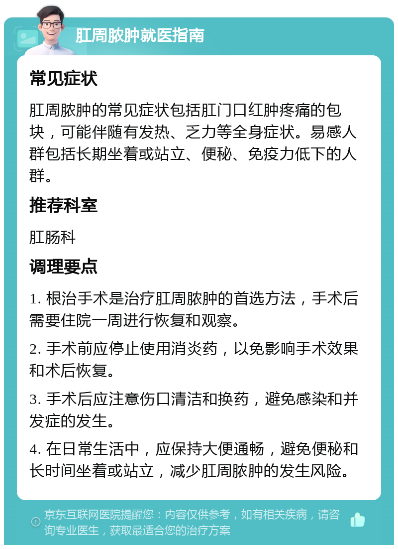 肛周脓肿就医指南 常见症状 肛周脓肿的常见症状包括肛门口红肿疼痛的包块，可能伴随有发热、乏力等全身症状。易感人群包括长期坐着或站立、便秘、免疫力低下的人群。 推荐科室 肛肠科 调理要点 1. 根治手术是治疗肛周脓肿的首选方法，手术后需要住院一周进行恢复和观察。 2. 手术前应停止使用消炎药，以免影响手术效果和术后恢复。 3. 手术后应注意伤口清洁和换药，避免感染和并发症的发生。 4. 在日常生活中，应保持大便通畅，避免便秘和长时间坐着或站立，减少肛周脓肿的发生风险。