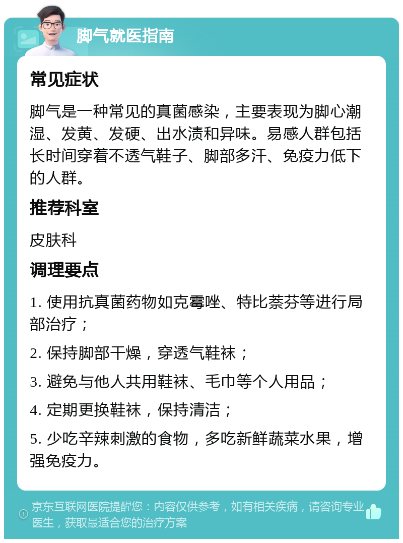 脚气就医指南 常见症状 脚气是一种常见的真菌感染，主要表现为脚心潮湿、发黄、发硬、出水渍和异味。易感人群包括长时间穿着不透气鞋子、脚部多汗、免疫力低下的人群。 推荐科室 皮肤科 调理要点 1. 使用抗真菌药物如克霉唑、特比萘芬等进行局部治疗； 2. 保持脚部干燥，穿透气鞋袜； 3. 避免与他人共用鞋袜、毛巾等个人用品； 4. 定期更换鞋袜，保持清洁； 5. 少吃辛辣刺激的食物，多吃新鲜蔬菜水果，增强免疫力。