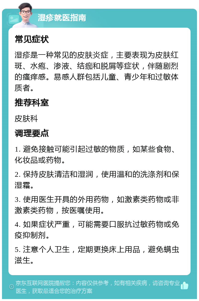 湿疹就医指南 常见症状 湿疹是一种常见的皮肤炎症，主要表现为皮肤红斑、水疱、渗液、结痂和脱屑等症状，伴随剧烈的瘙痒感。易感人群包括儿童、青少年和过敏体质者。 推荐科室 皮肤科 调理要点 1. 避免接触可能引起过敏的物质，如某些食物、化妆品或药物。 2. 保持皮肤清洁和湿润，使用温和的洗涤剂和保湿霜。 3. 使用医生开具的外用药物，如激素类药物或非激素类药物，按医嘱使用。 4. 如果症状严重，可能需要口服抗过敏药物或免疫抑制剂。 5. 注意个人卫生，定期更换床上用品，避免螨虫滋生。