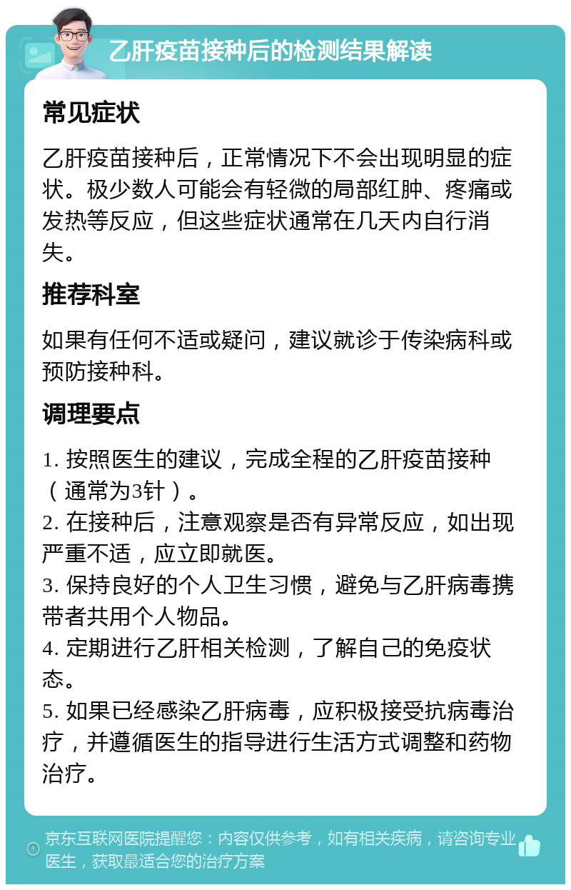 乙肝疫苗接种后的检测结果解读 常见症状 乙肝疫苗接种后，正常情况下不会出现明显的症状。极少数人可能会有轻微的局部红肿、疼痛或发热等反应，但这些症状通常在几天内自行消失。 推荐科室 如果有任何不适或疑问，建议就诊于传染病科或预防接种科。 调理要点 1. 按照医生的建议，完成全程的乙肝疫苗接种（通常为3针）。 2. 在接种后，注意观察是否有异常反应，如出现严重不适，应立即就医。 3. 保持良好的个人卫生习惯，避免与乙肝病毒携带者共用个人物品。 4. 定期进行乙肝相关检测，了解自己的免疫状态。 5. 如果已经感染乙肝病毒，应积极接受抗病毒治疗，并遵循医生的指导进行生活方式调整和药物治疗。