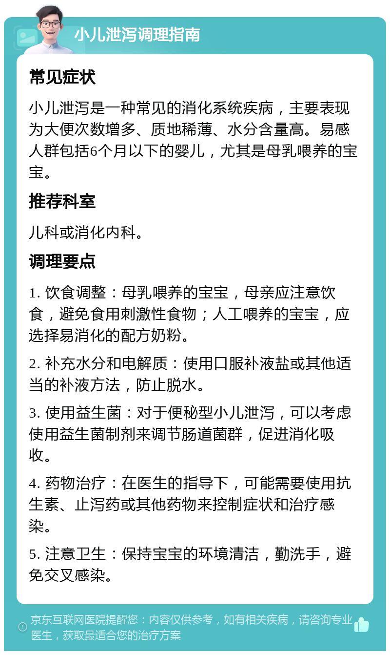 小儿泄泻调理指南 常见症状 小儿泄泻是一种常见的消化系统疾病，主要表现为大便次数增多、质地稀薄、水分含量高。易感人群包括6个月以下的婴儿，尤其是母乳喂养的宝宝。 推荐科室 儿科或消化内科。 调理要点 1. 饮食调整：母乳喂养的宝宝，母亲应注意饮食，避免食用刺激性食物；人工喂养的宝宝，应选择易消化的配方奶粉。 2. 补充水分和电解质：使用口服补液盐或其他适当的补液方法，防止脱水。 3. 使用益生菌：对于便秘型小儿泄泻，可以考虑使用益生菌制剂来调节肠道菌群，促进消化吸收。 4. 药物治疗：在医生的指导下，可能需要使用抗生素、止泻药或其他药物来控制症状和治疗感染。 5. 注意卫生：保持宝宝的环境清洁，勤洗手，避免交叉感染。