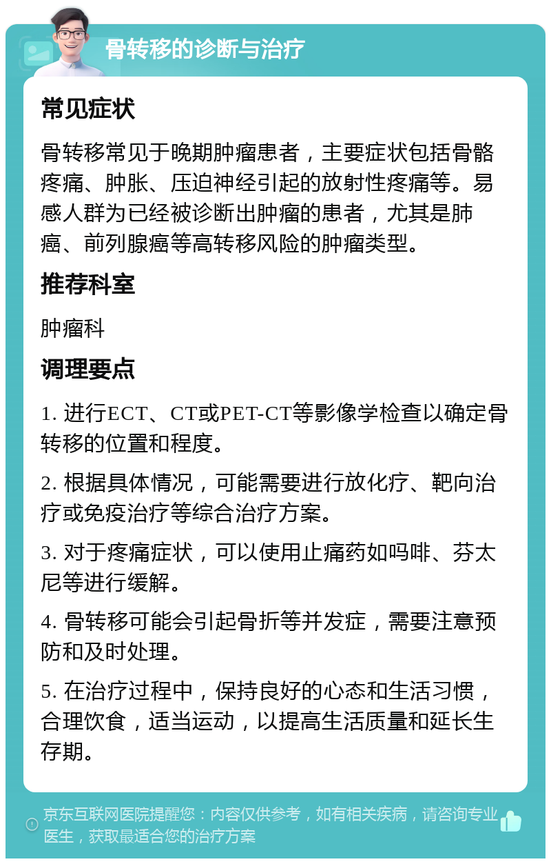 骨转移的诊断与治疗 常见症状 骨转移常见于晚期肿瘤患者，主要症状包括骨骼疼痛、肿胀、压迫神经引起的放射性疼痛等。易感人群为已经被诊断出肿瘤的患者，尤其是肺癌、前列腺癌等高转移风险的肿瘤类型。 推荐科室 肿瘤科 调理要点 1. 进行ECT、CT或PET-CT等影像学检查以确定骨转移的位置和程度。 2. 根据具体情况，可能需要进行放化疗、靶向治疗或免疫治疗等综合治疗方案。 3. 对于疼痛症状，可以使用止痛药如吗啡、芬太尼等进行缓解。 4. 骨转移可能会引起骨折等并发症，需要注意预防和及时处理。 5. 在治疗过程中，保持良好的心态和生活习惯，合理饮食，适当运动，以提高生活质量和延长生存期。