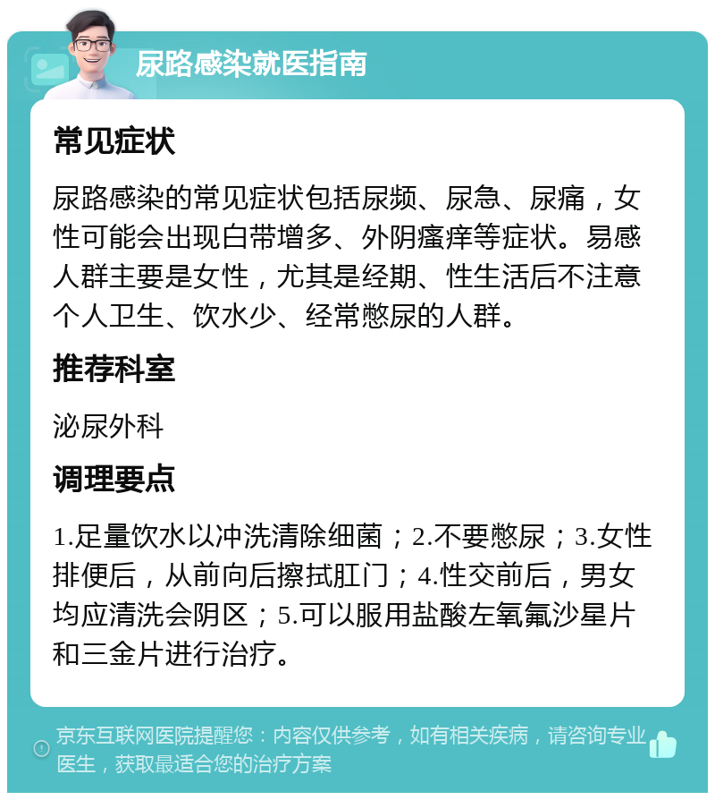 尿路感染就医指南 常见症状 尿路感染的常见症状包括尿频、尿急、尿痛，女性可能会出现白带增多、外阴瘙痒等症状。易感人群主要是女性，尤其是经期、性生活后不注意个人卫生、饮水少、经常憋尿的人群。 推荐科室 泌尿外科 调理要点 1.足量饮水以冲洗清除细菌；2.不要憋尿；3.女性排便后，从前向后擦拭肛门；4.性交前后，男女均应清洗会阴区；5.可以服用盐酸左氧氟沙星片和三金片进行治疗。