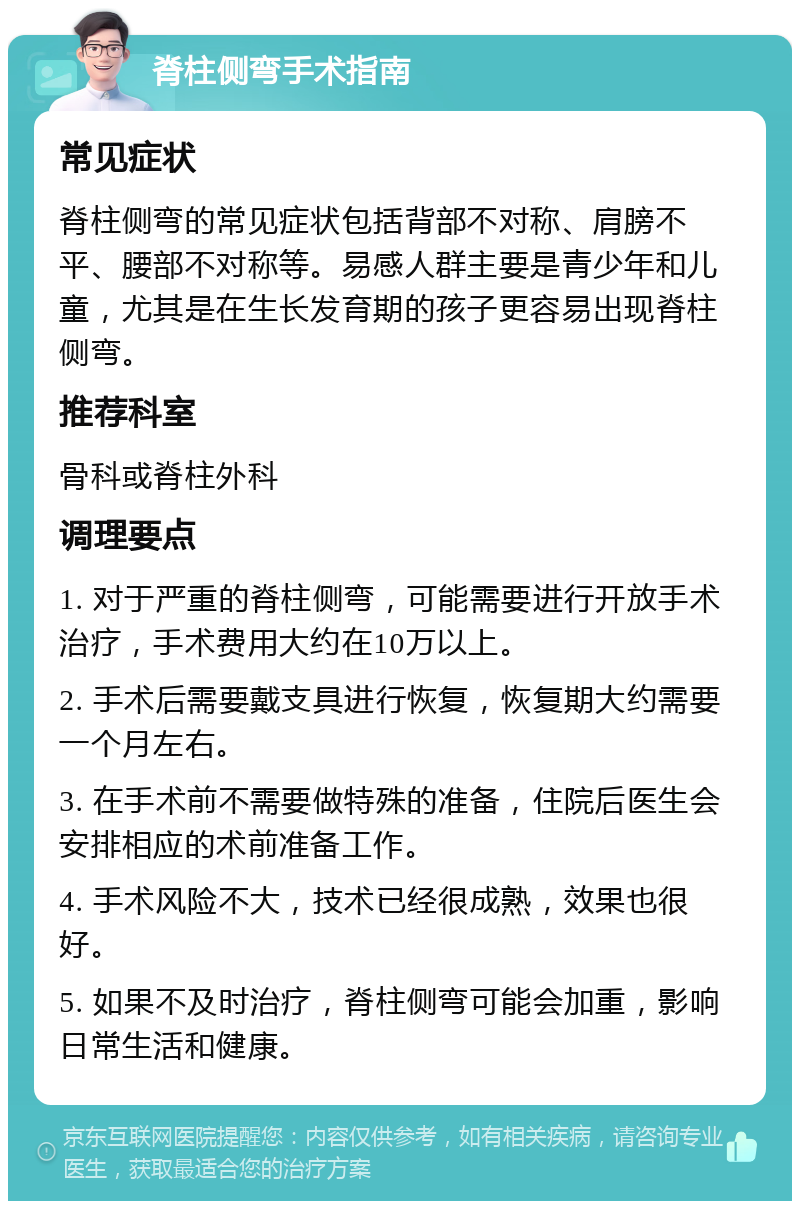 脊柱侧弯手术指南 常见症状 脊柱侧弯的常见症状包括背部不对称、肩膀不平、腰部不对称等。易感人群主要是青少年和儿童，尤其是在生长发育期的孩子更容易出现脊柱侧弯。 推荐科室 骨科或脊柱外科 调理要点 1. 对于严重的脊柱侧弯，可能需要进行开放手术治疗，手术费用大约在10万以上。 2. 手术后需要戴支具进行恢复，恢复期大约需要一个月左右。 3. 在手术前不需要做特殊的准备，住院后医生会安排相应的术前准备工作。 4. 手术风险不大，技术已经很成熟，效果也很好。 5. 如果不及时治疗，脊柱侧弯可能会加重，影响日常生活和健康。