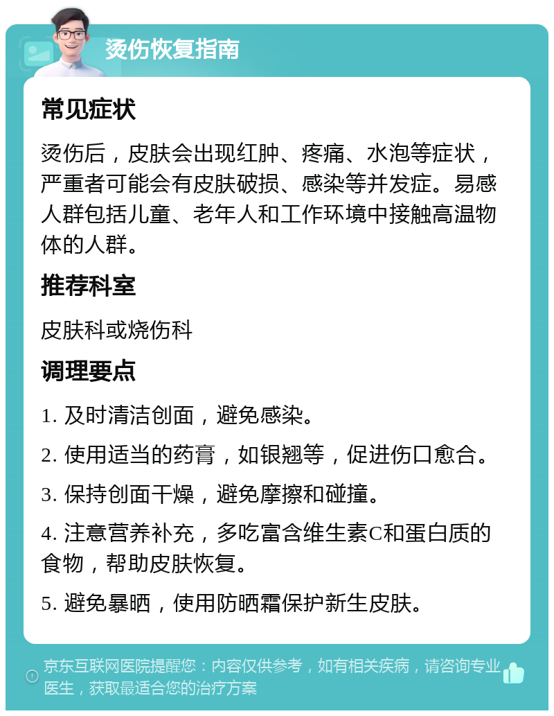 烫伤恢复指南 常见症状 烫伤后，皮肤会出现红肿、疼痛、水泡等症状，严重者可能会有皮肤破损、感染等并发症。易感人群包括儿童、老年人和工作环境中接触高温物体的人群。 推荐科室 皮肤科或烧伤科 调理要点 1. 及时清洁创面，避免感染。 2. 使用适当的药膏，如银翘等，促进伤口愈合。 3. 保持创面干燥，避免摩擦和碰撞。 4. 注意营养补充，多吃富含维生素C和蛋白质的食物，帮助皮肤恢复。 5. 避免暴晒，使用防晒霜保护新生皮肤。