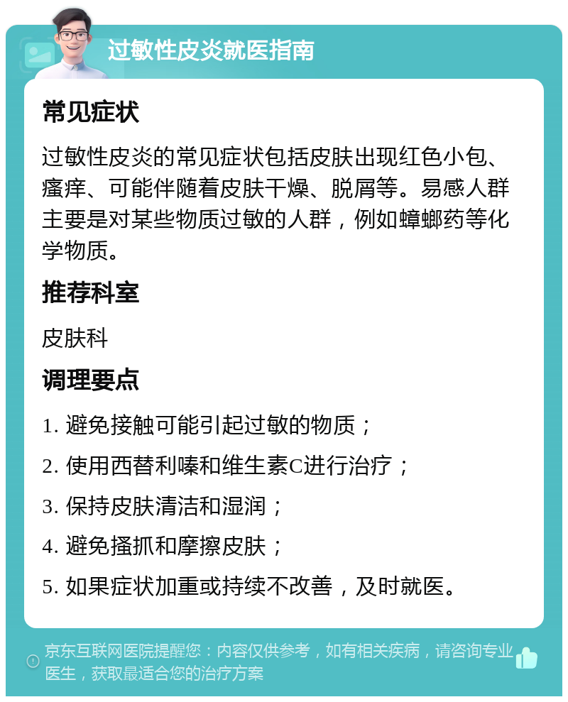 过敏性皮炎就医指南 常见症状 过敏性皮炎的常见症状包括皮肤出现红色小包、瘙痒、可能伴随着皮肤干燥、脱屑等。易感人群主要是对某些物质过敏的人群，例如蟑螂药等化学物质。 推荐科室 皮肤科 调理要点 1. 避免接触可能引起过敏的物质； 2. 使用西替利嗪和维生素C进行治疗； 3. 保持皮肤清洁和湿润； 4. 避免搔抓和摩擦皮肤； 5. 如果症状加重或持续不改善，及时就医。