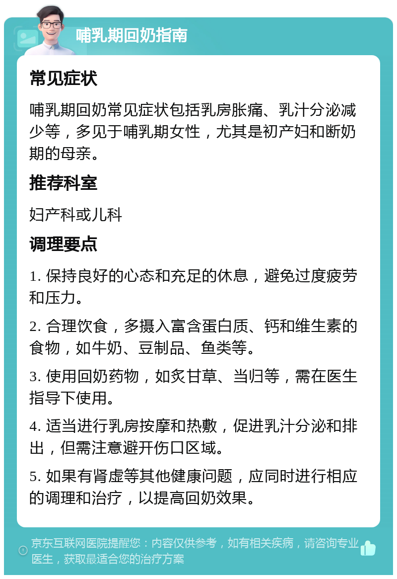 哺乳期回奶指南 常见症状 哺乳期回奶常见症状包括乳房胀痛、乳汁分泌减少等，多见于哺乳期女性，尤其是初产妇和断奶期的母亲。 推荐科室 妇产科或儿科 调理要点 1. 保持良好的心态和充足的休息，避免过度疲劳和压力。 2. 合理饮食，多摄入富含蛋白质、钙和维生素的食物，如牛奶、豆制品、鱼类等。 3. 使用回奶药物，如炙甘草、当归等，需在医生指导下使用。 4. 适当进行乳房按摩和热敷，促进乳汁分泌和排出，但需注意避开伤口区域。 5. 如果有肾虚等其他健康问题，应同时进行相应的调理和治疗，以提高回奶效果。