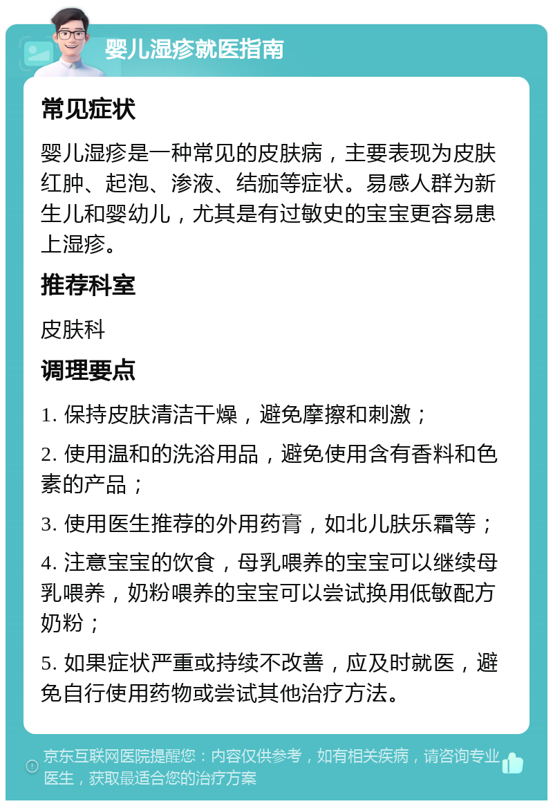 婴儿湿疹就医指南 常见症状 婴儿湿疹是一种常见的皮肤病，主要表现为皮肤红肿、起泡、渗液、结痂等症状。易感人群为新生儿和婴幼儿，尤其是有过敏史的宝宝更容易患上湿疹。 推荐科室 皮肤科 调理要点 1. 保持皮肤清洁干燥，避免摩擦和刺激； 2. 使用温和的洗浴用品，避免使用含有香料和色素的产品； 3. 使用医生推荐的外用药膏，如北儿肤乐霜等； 4. 注意宝宝的饮食，母乳喂养的宝宝可以继续母乳喂养，奶粉喂养的宝宝可以尝试换用低敏配方奶粉； 5. 如果症状严重或持续不改善，应及时就医，避免自行使用药物或尝试其他治疗方法。