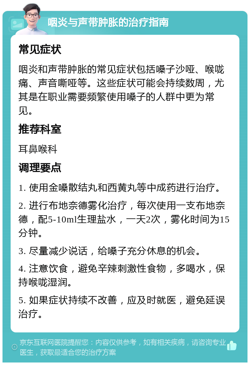 咽炎与声带肿胀的治疗指南 常见症状 咽炎和声带肿胀的常见症状包括嗓子沙哑、喉咙痛、声音嘶哑等。这些症状可能会持续数周，尤其是在职业需要频繁使用嗓子的人群中更为常见。 推荐科室 耳鼻喉科 调理要点 1. 使用金嗓散结丸和西黄丸等中成药进行治疗。 2. 进行布地奈德雾化治疗，每次使用一支布地奈德，配5-10ml生理盐水，一天2次，雾化时间为15分钟。 3. 尽量减少说话，给嗓子充分休息的机会。 4. 注意饮食，避免辛辣刺激性食物，多喝水，保持喉咙湿润。 5. 如果症状持续不改善，应及时就医，避免延误治疗。