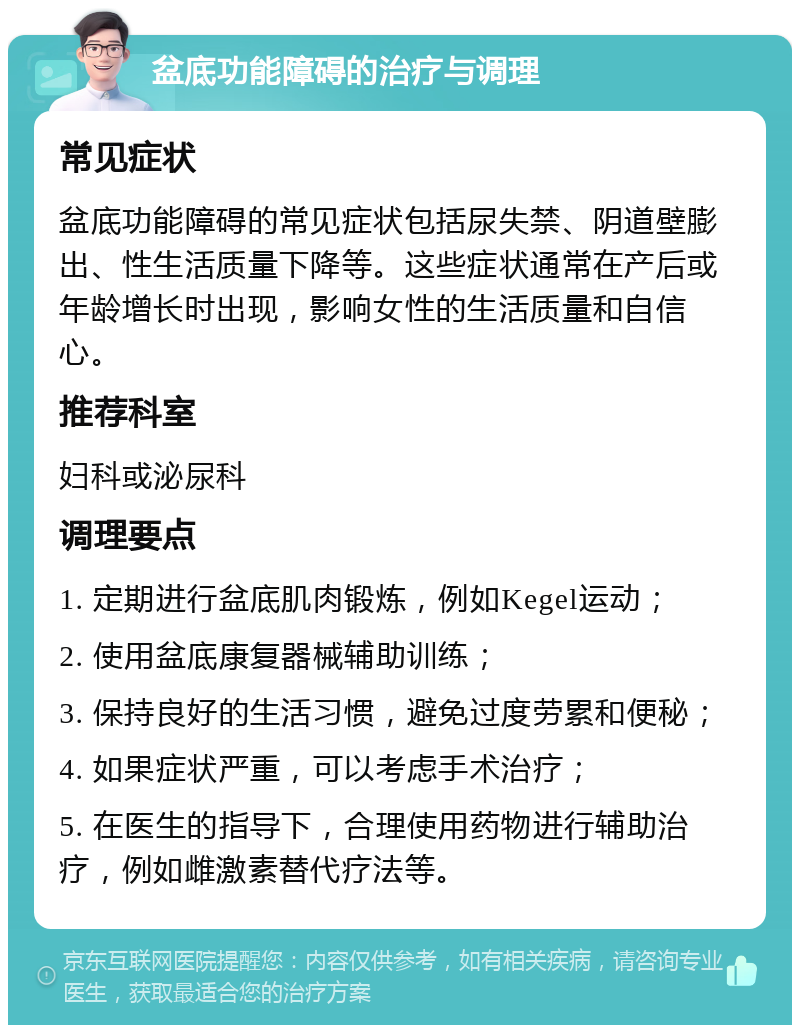 盆底功能障碍的治疗与调理 常见症状 盆底功能障碍的常见症状包括尿失禁、阴道壁膨出、性生活质量下降等。这些症状通常在产后或年龄增长时出现，影响女性的生活质量和自信心。 推荐科室 妇科或泌尿科 调理要点 1. 定期进行盆底肌肉锻炼，例如Kegel运动； 2. 使用盆底康复器械辅助训练； 3. 保持良好的生活习惯，避免过度劳累和便秘； 4. 如果症状严重，可以考虑手术治疗； 5. 在医生的指导下，合理使用药物进行辅助治疗，例如雌激素替代疗法等。