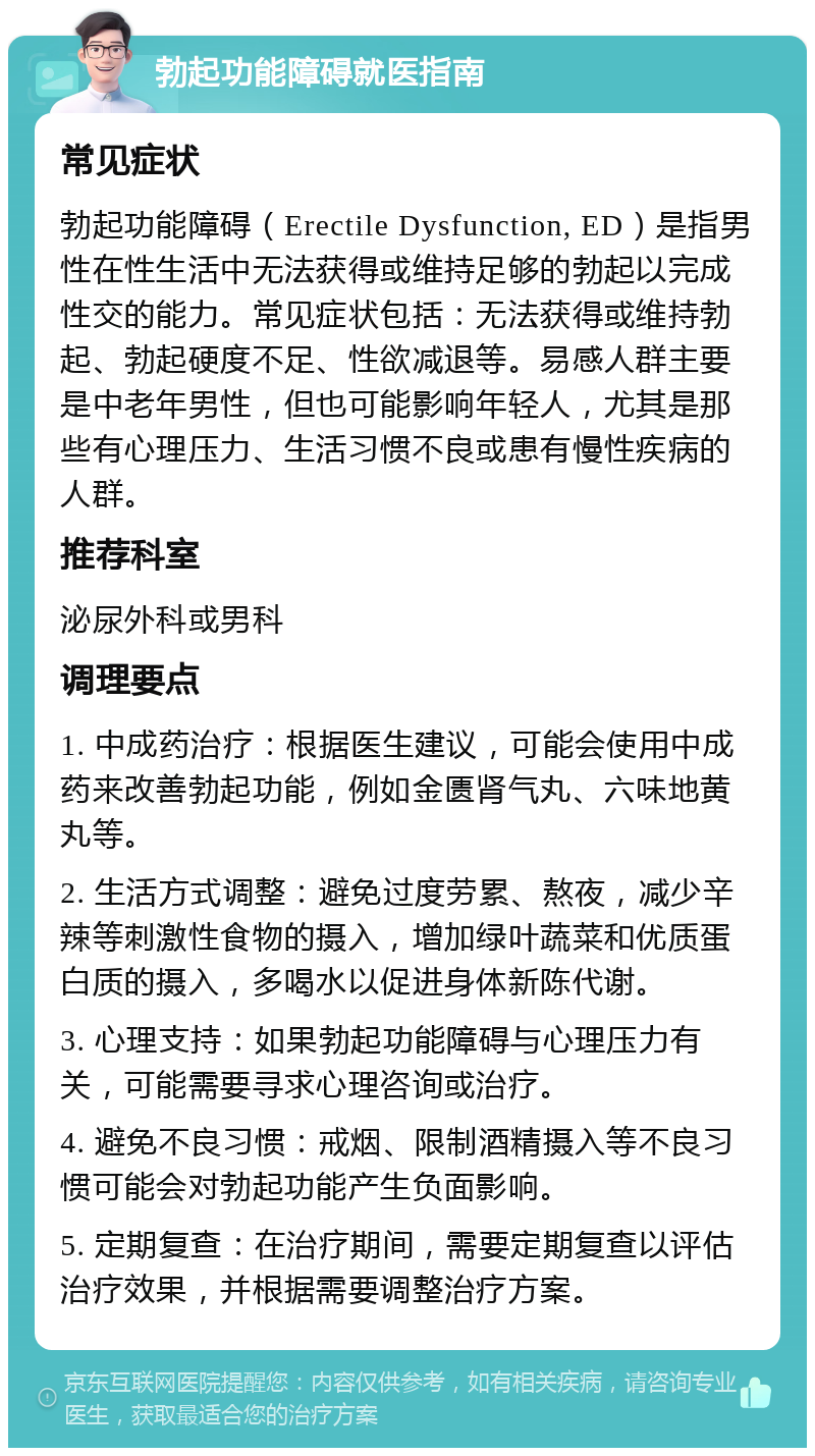 勃起功能障碍就医指南 常见症状 勃起功能障碍（Erectile Dysfunction, ED）是指男性在性生活中无法获得或维持足够的勃起以完成性交的能力。常见症状包括：无法获得或维持勃起、勃起硬度不足、性欲减退等。易感人群主要是中老年男性，但也可能影响年轻人，尤其是那些有心理压力、生活习惯不良或患有慢性疾病的人群。 推荐科室 泌尿外科或男科 调理要点 1. 中成药治疗：根据医生建议，可能会使用中成药来改善勃起功能，例如金匮肾气丸、六味地黄丸等。 2. 生活方式调整：避免过度劳累、熬夜，减少辛辣等刺激性食物的摄入，增加绿叶蔬菜和优质蛋白质的摄入，多喝水以促进身体新陈代谢。 3. 心理支持：如果勃起功能障碍与心理压力有关，可能需要寻求心理咨询或治疗。 4. 避免不良习惯：戒烟、限制酒精摄入等不良习惯可能会对勃起功能产生负面影响。 5. 定期复查：在治疗期间，需要定期复查以评估治疗效果，并根据需要调整治疗方案。