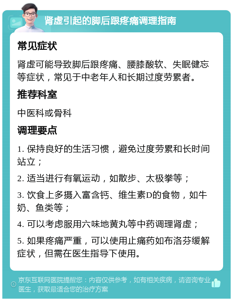 肾虚引起的脚后跟疼痛调理指南 常见症状 肾虚可能导致脚后跟疼痛、腰膝酸软、失眠健忘等症状，常见于中老年人和长期过度劳累者。 推荐科室 中医科或骨科 调理要点 1. 保持良好的生活习惯，避免过度劳累和长时间站立； 2. 适当进行有氧运动，如散步、太极拳等； 3. 饮食上多摄入富含钙、维生素D的食物，如牛奶、鱼类等； 4. 可以考虑服用六味地黄丸等中药调理肾虚； 5. 如果疼痛严重，可以使用止痛药如布洛芬缓解症状，但需在医生指导下使用。