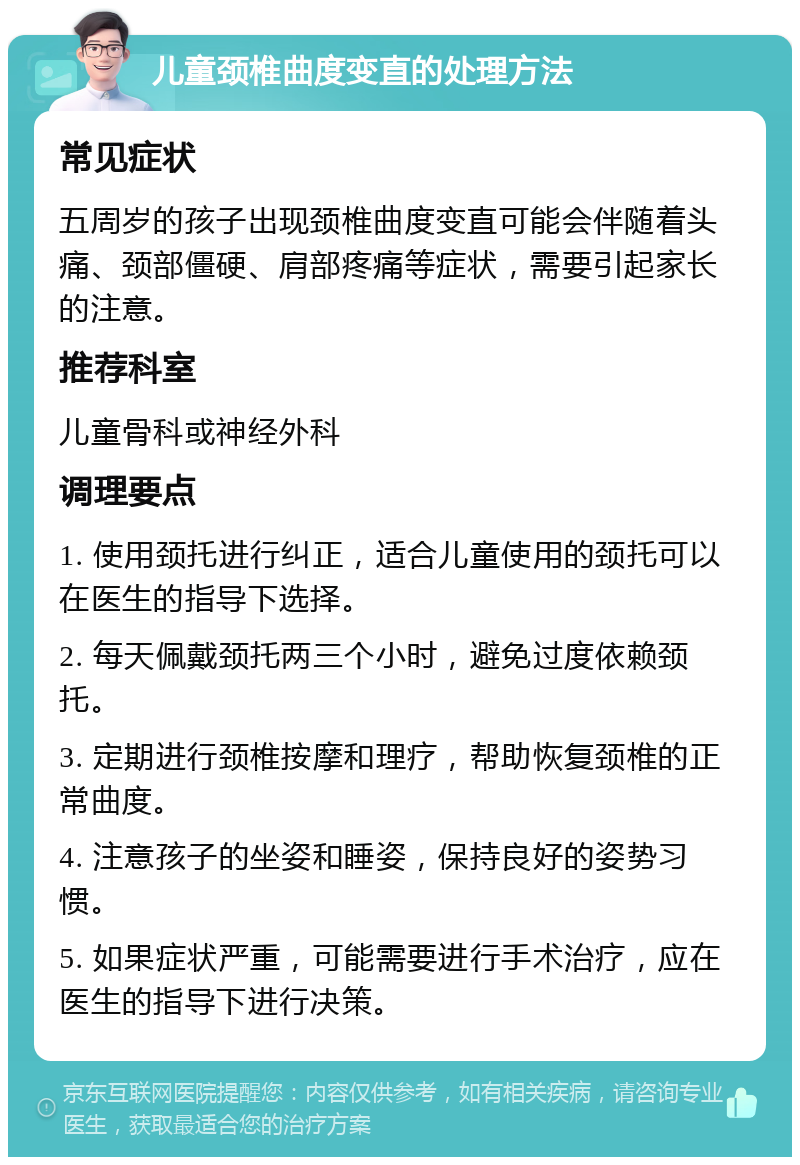 儿童颈椎曲度变直的处理方法 常见症状 五周岁的孩子出现颈椎曲度变直可能会伴随着头痛、颈部僵硬、肩部疼痛等症状，需要引起家长的注意。 推荐科室 儿童骨科或神经外科 调理要点 1. 使用颈托进行纠正，适合儿童使用的颈托可以在医生的指导下选择。 2. 每天佩戴颈托两三个小时，避免过度依赖颈托。 3. 定期进行颈椎按摩和理疗，帮助恢复颈椎的正常曲度。 4. 注意孩子的坐姿和睡姿，保持良好的姿势习惯。 5. 如果症状严重，可能需要进行手术治疗，应在医生的指导下进行决策。