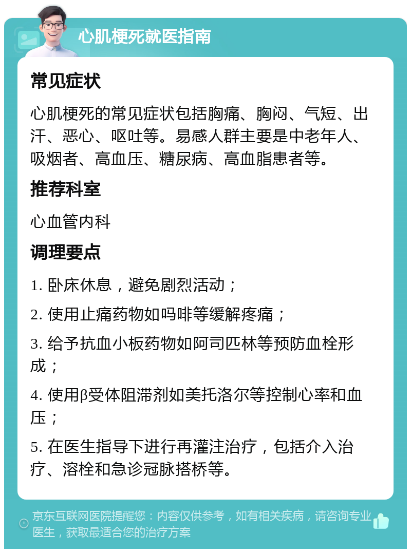 心肌梗死就医指南 常见症状 心肌梗死的常见症状包括胸痛、胸闷、气短、出汗、恶心、呕吐等。易感人群主要是中老年人、吸烟者、高血压、糖尿病、高血脂患者等。 推荐科室 心血管内科 调理要点 1. 卧床休息，避免剧烈活动； 2. 使用止痛药物如吗啡等缓解疼痛； 3. 给予抗血小板药物如阿司匹林等预防血栓形成； 4. 使用β受体阻滞剂如美托洛尔等控制心率和血压； 5. 在医生指导下进行再灌注治疗，包括介入治疗、溶栓和急诊冠脉搭桥等。