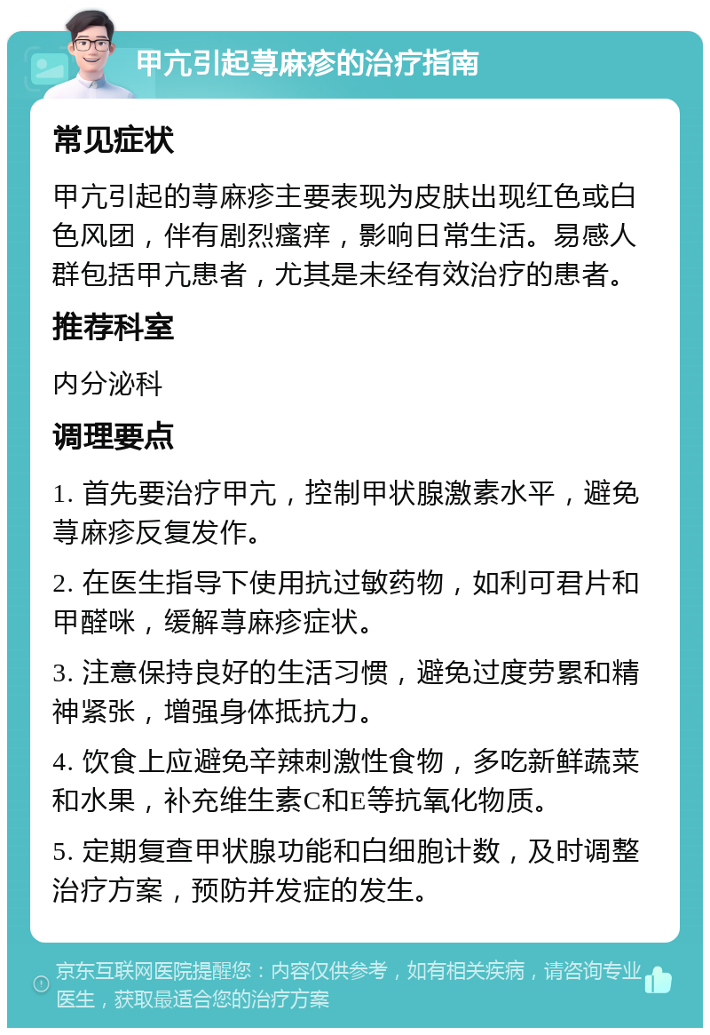 甲亢引起荨麻疹的治疗指南 常见症状 甲亢引起的荨麻疹主要表现为皮肤出现红色或白色风团，伴有剧烈瘙痒，影响日常生活。易感人群包括甲亢患者，尤其是未经有效治疗的患者。 推荐科室 内分泌科 调理要点 1. 首先要治疗甲亢，控制甲状腺激素水平，避免荨麻疹反复发作。 2. 在医生指导下使用抗过敏药物，如利可君片和甲醛咪，缓解荨麻疹症状。 3. 注意保持良好的生活习惯，避免过度劳累和精神紧张，增强身体抵抗力。 4. 饮食上应避免辛辣刺激性食物，多吃新鲜蔬菜和水果，补充维生素C和E等抗氧化物质。 5. 定期复查甲状腺功能和白细胞计数，及时调整治疗方案，预防并发症的发生。