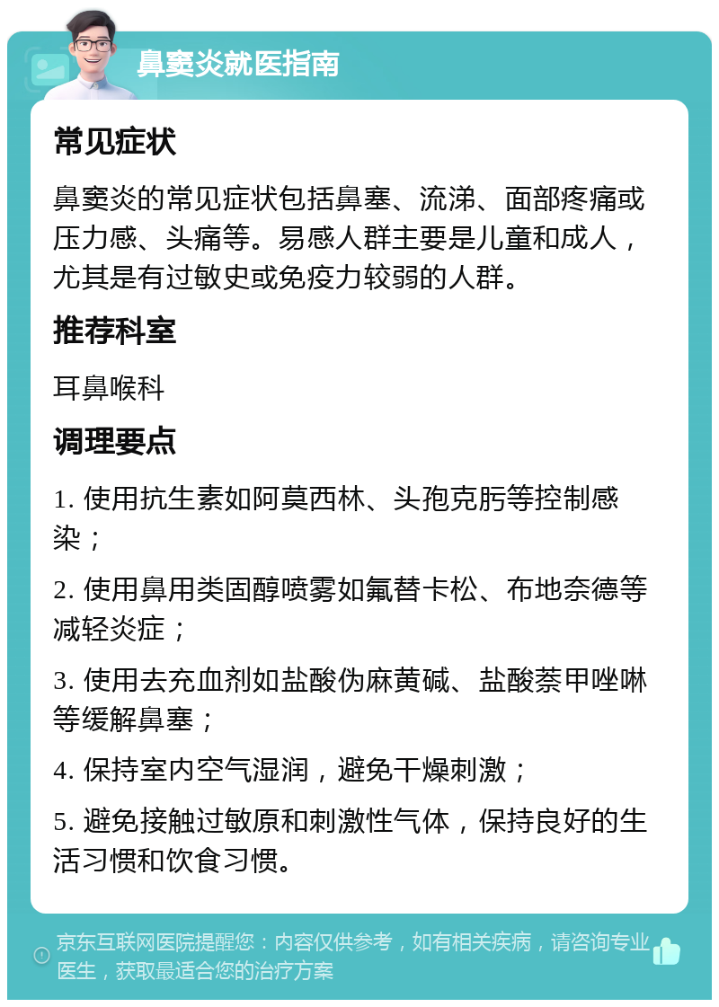 鼻窦炎就医指南 常见症状 鼻窦炎的常见症状包括鼻塞、流涕、面部疼痛或压力感、头痛等。易感人群主要是儿童和成人，尤其是有过敏史或免疫力较弱的人群。 推荐科室 耳鼻喉科 调理要点 1. 使用抗生素如阿莫西林、头孢克肟等控制感染； 2. 使用鼻用类固醇喷雾如氟替卡松、布地奈德等减轻炎症； 3. 使用去充血剂如盐酸伪麻黄碱、盐酸萘甲唑啉等缓解鼻塞； 4. 保持室内空气湿润，避免干燥刺激； 5. 避免接触过敏原和刺激性气体，保持良好的生活习惯和饮食习惯。