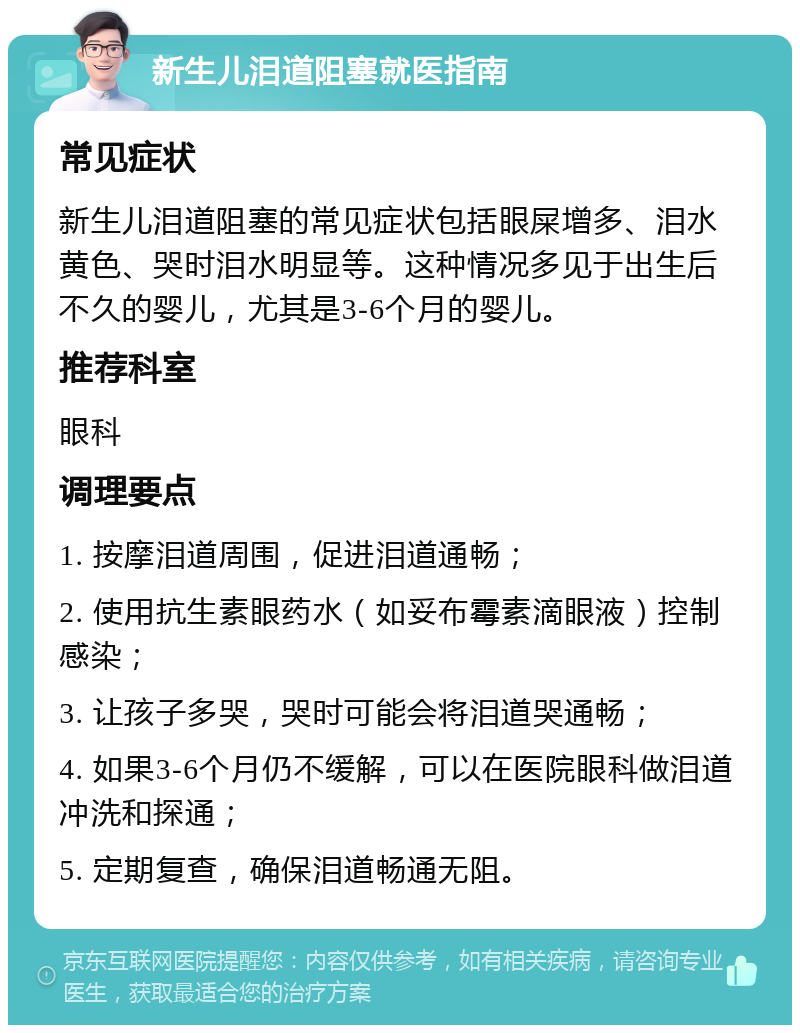 新生儿泪道阻塞就医指南 常见症状 新生儿泪道阻塞的常见症状包括眼屎增多、泪水黄色、哭时泪水明显等。这种情况多见于出生后不久的婴儿，尤其是3-6个月的婴儿。 推荐科室 眼科 调理要点 1. 按摩泪道周围，促进泪道通畅； 2. 使用抗生素眼药水（如妥布霉素滴眼液）控制感染； 3. 让孩子多哭，哭时可能会将泪道哭通畅； 4. 如果3-6个月仍不缓解，可以在医院眼科做泪道冲洗和探通； 5. 定期复查，确保泪道畅通无阻。