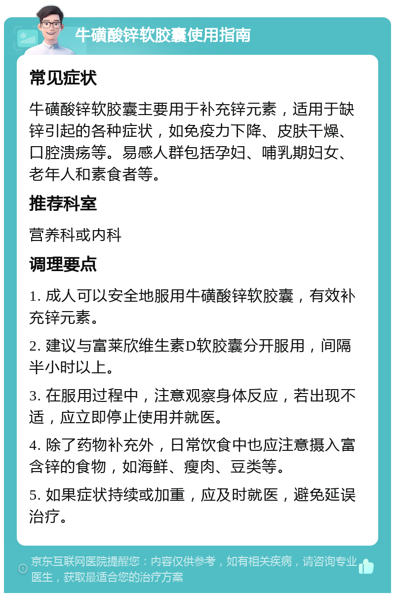 牛磺酸锌软胶囊使用指南 常见症状 牛磺酸锌软胶囊主要用于补充锌元素，适用于缺锌引起的各种症状，如免疫力下降、皮肤干燥、口腔溃疡等。易感人群包括孕妇、哺乳期妇女、老年人和素食者等。 推荐科室 营养科或内科 调理要点 1. 成人可以安全地服用牛磺酸锌软胶囊，有效补充锌元素。 2. 建议与富莱欣维生素D软胶囊分开服用，间隔半小时以上。 3. 在服用过程中，注意观察身体反应，若出现不适，应立即停止使用并就医。 4. 除了药物补充外，日常饮食中也应注意摄入富含锌的食物，如海鲜、瘦肉、豆类等。 5. 如果症状持续或加重，应及时就医，避免延误治疗。