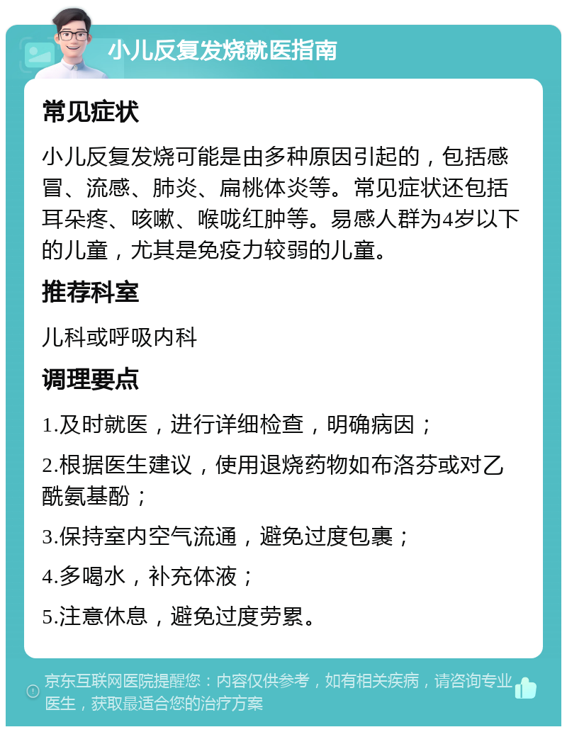 小儿反复发烧就医指南 常见症状 小儿反复发烧可能是由多种原因引起的，包括感冒、流感、肺炎、扁桃体炎等。常见症状还包括耳朵疼、咳嗽、喉咙红肿等。易感人群为4岁以下的儿童，尤其是免疫力较弱的儿童。 推荐科室 儿科或呼吸内科 调理要点 1.及时就医，进行详细检查，明确病因； 2.根据医生建议，使用退烧药物如布洛芬或对乙酰氨基酚； 3.保持室内空气流通，避免过度包裹； 4.多喝水，补充体液； 5.注意休息，避免过度劳累。