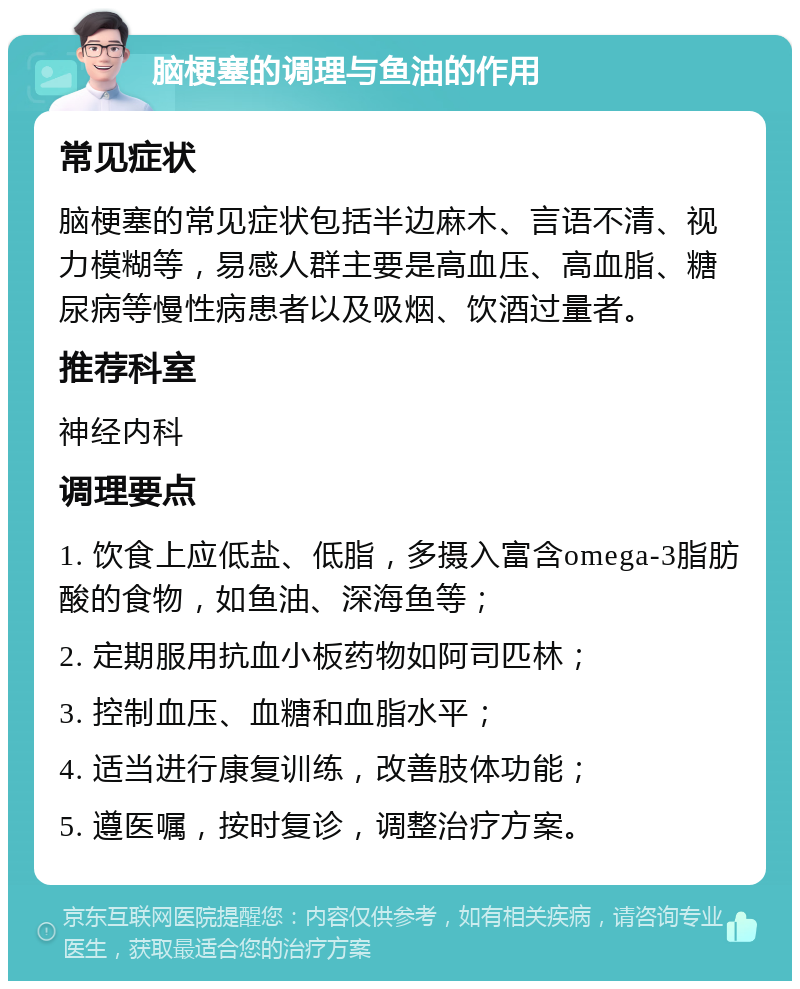 脑梗塞的调理与鱼油的作用 常见症状 脑梗塞的常见症状包括半边麻木、言语不清、视力模糊等，易感人群主要是高血压、高血脂、糖尿病等慢性病患者以及吸烟、饮酒过量者。 推荐科室 神经内科 调理要点 1. 饮食上应低盐、低脂，多摄入富含omega-3脂肪酸的食物，如鱼油、深海鱼等； 2. 定期服用抗血小板药物如阿司匹林； 3. 控制血压、血糖和血脂水平； 4. 适当进行康复训练，改善肢体功能； 5. 遵医嘱，按时复诊，调整治疗方案。