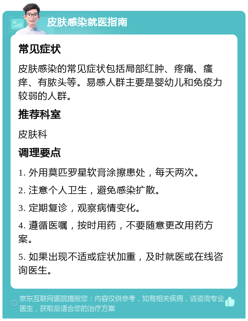 皮肤感染就医指南 常见症状 皮肤感染的常见症状包括局部红肿、疼痛、瘙痒、有脓头等。易感人群主要是婴幼儿和免疫力较弱的人群。 推荐科室 皮肤科 调理要点 1. 外用莫匹罗星软膏涂擦患处，每天两次。 2. 注意个人卫生，避免感染扩散。 3. 定期复诊，观察病情变化。 4. 遵循医嘱，按时用药，不要随意更改用药方案。 5. 如果出现不适或症状加重，及时就医或在线咨询医生。