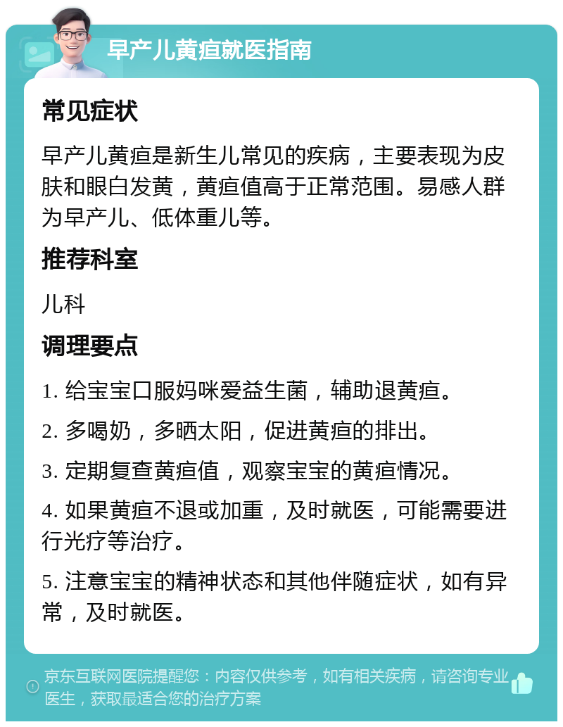 早产儿黄疸就医指南 常见症状 早产儿黄疸是新生儿常见的疾病，主要表现为皮肤和眼白发黄，黄疸值高于正常范围。易感人群为早产儿、低体重儿等。 推荐科室 儿科 调理要点 1. 给宝宝口服妈咪爱益生菌，辅助退黄疸。 2. 多喝奶，多晒太阳，促进黄疸的排出。 3. 定期复查黄疸值，观察宝宝的黄疸情况。 4. 如果黄疸不退或加重，及时就医，可能需要进行光疗等治疗。 5. 注意宝宝的精神状态和其他伴随症状，如有异常，及时就医。