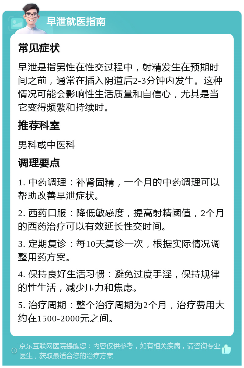 早泄就医指南 常见症状 早泄是指男性在性交过程中，射精发生在预期时间之前，通常在插入阴道后2-3分钟内发生。这种情况可能会影响性生活质量和自信心，尤其是当它变得频繁和持续时。 推荐科室 男科或中医科 调理要点 1. 中药调理：补肾固精，一个月的中药调理可以帮助改善早泄症状。 2. 西药口服：降低敏感度，提高射精阈值，2个月的西药治疗可以有效延长性交时间。 3. 定期复诊：每10天复诊一次，根据实际情况调整用药方案。 4. 保持良好生活习惯：避免过度手淫，保持规律的性生活，减少压力和焦虑。 5. 治疗周期：整个治疗周期为2个月，治疗费用大约在1500-2000元之间。