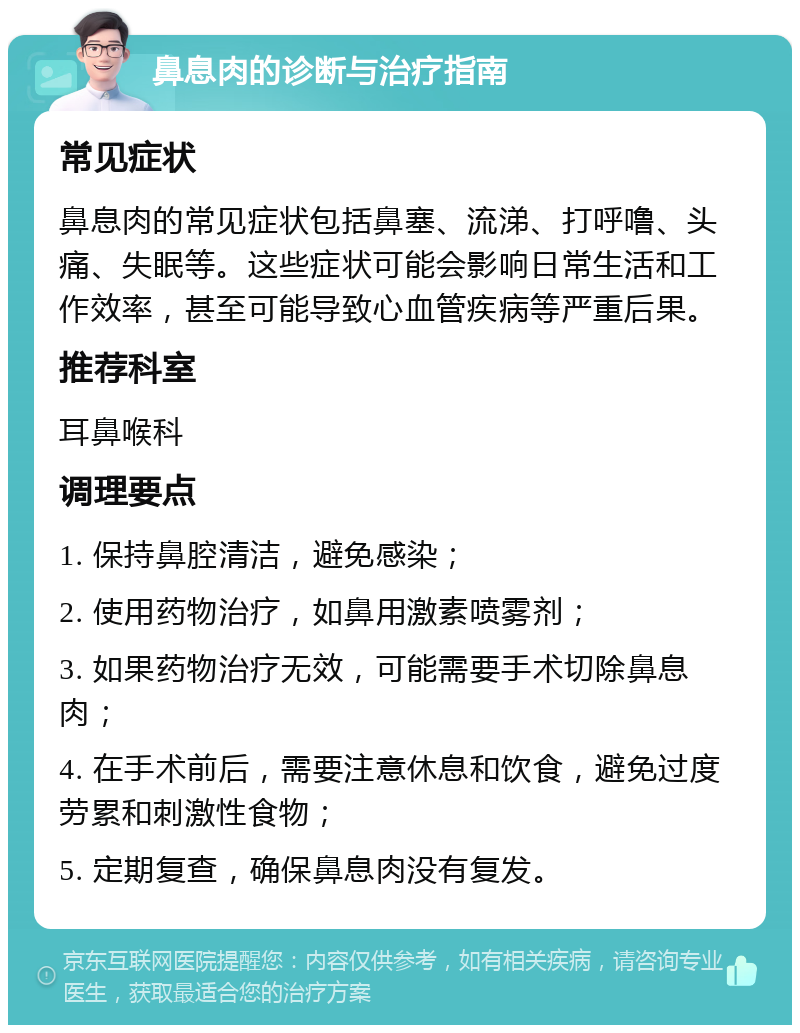 鼻息肉的诊断与治疗指南 常见症状 鼻息肉的常见症状包括鼻塞、流涕、打呼噜、头痛、失眠等。这些症状可能会影响日常生活和工作效率，甚至可能导致心血管疾病等严重后果。 推荐科室 耳鼻喉科 调理要点 1. 保持鼻腔清洁，避免感染； 2. 使用药物治疗，如鼻用激素喷雾剂； 3. 如果药物治疗无效，可能需要手术切除鼻息肉； 4. 在手术前后，需要注意休息和饮食，避免过度劳累和刺激性食物； 5. 定期复查，确保鼻息肉没有复发。