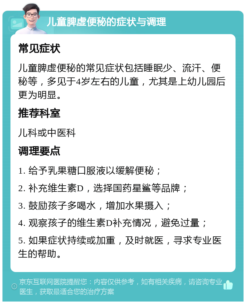 儿童脾虚便秘的症状与调理 常见症状 儿童脾虚便秘的常见症状包括睡眠少、流汗、便秘等，多见于4岁左右的儿童，尤其是上幼儿园后更为明显。 推荐科室 儿科或中医科 调理要点 1. 给予乳果糖口服液以缓解便秘； 2. 补充维生素D，选择国药星鲨等品牌； 3. 鼓励孩子多喝水，增加水果摄入； 4. 观察孩子的维生素D补充情况，避免过量； 5. 如果症状持续或加重，及时就医，寻求专业医生的帮助。