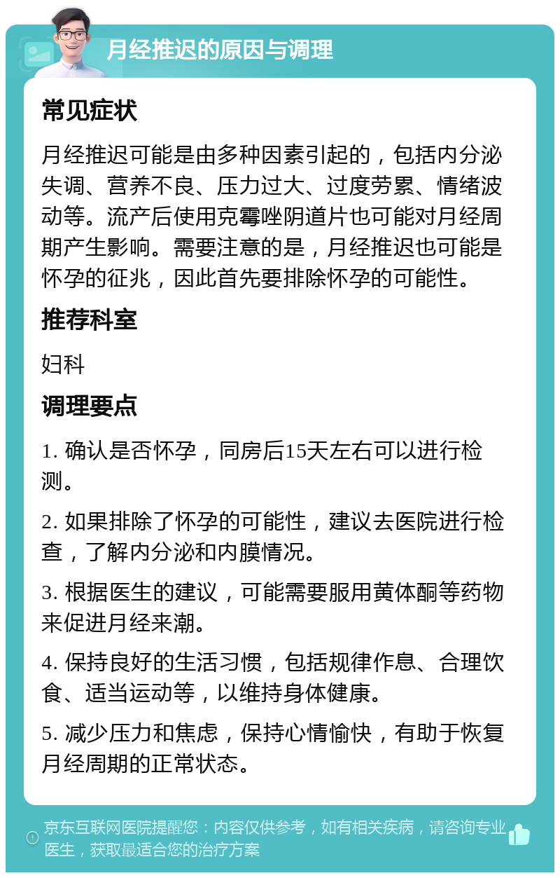 月经推迟的原因与调理 常见症状 月经推迟可能是由多种因素引起的，包括内分泌失调、营养不良、压力过大、过度劳累、情绪波动等。流产后使用克霉唑阴道片也可能对月经周期产生影响。需要注意的是，月经推迟也可能是怀孕的征兆，因此首先要排除怀孕的可能性。 推荐科室 妇科 调理要点 1. 确认是否怀孕，同房后15天左右可以进行检测。 2. 如果排除了怀孕的可能性，建议去医院进行检查，了解内分泌和内膜情况。 3. 根据医生的建议，可能需要服用黄体酮等药物来促进月经来潮。 4. 保持良好的生活习惯，包括规律作息、合理饮食、适当运动等，以维持身体健康。 5. 减少压力和焦虑，保持心情愉快，有助于恢复月经周期的正常状态。