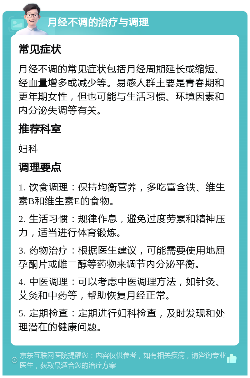 月经不调的治疗与调理 常见症状 月经不调的常见症状包括月经周期延长或缩短、经血量增多或减少等。易感人群主要是青春期和更年期女性，但也可能与生活习惯、环境因素和内分泌失调等有关。 推荐科室 妇科 调理要点 1. 饮食调理：保持均衡营养，多吃富含铁、维生素B和维生素E的食物。 2. 生活习惯：规律作息，避免过度劳累和精神压力，适当进行体育锻炼。 3. 药物治疗：根据医生建议，可能需要使用地屈孕酮片或雌二醇等药物来调节内分泌平衡。 4. 中医调理：可以考虑中医调理方法，如针灸、艾灸和中药等，帮助恢复月经正常。 5. 定期检查：定期进行妇科检查，及时发现和处理潜在的健康问题。