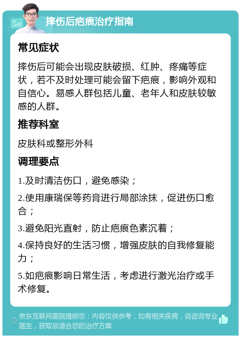 摔伤后疤痕治疗指南 常见症状 摔伤后可能会出现皮肤破损、红肿、疼痛等症状，若不及时处理可能会留下疤痕，影响外观和自信心。易感人群包括儿童、老年人和皮肤较敏感的人群。 推荐科室 皮肤科或整形外科 调理要点 1.及时清洁伤口，避免感染； 2.使用康瑞保等药膏进行局部涂抹，促进伤口愈合； 3.避免阳光直射，防止疤痕色素沉着； 4.保持良好的生活习惯，增强皮肤的自我修复能力； 5.如疤痕影响日常生活，考虑进行激光治疗或手术修复。