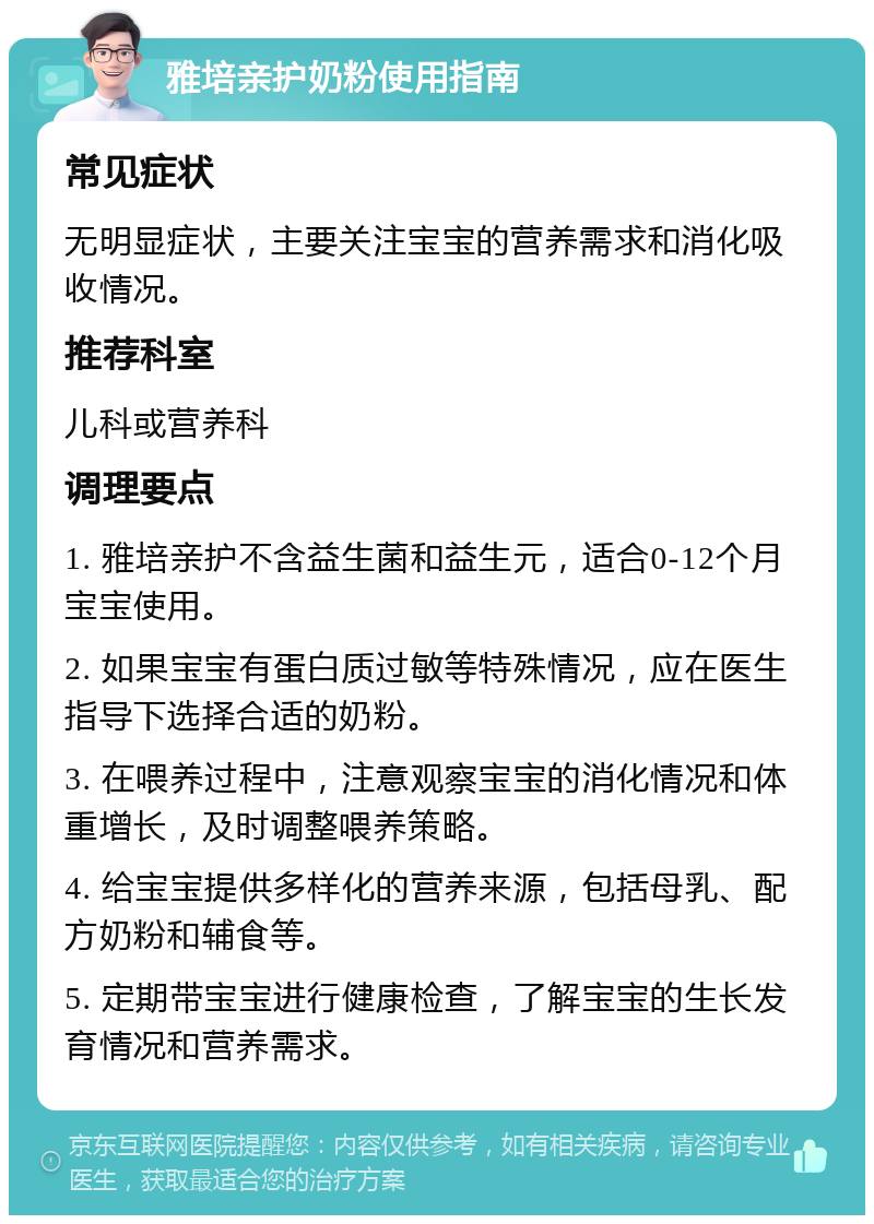 雅培亲护奶粉使用指南 常见症状 无明显症状，主要关注宝宝的营养需求和消化吸收情况。 推荐科室 儿科或营养科 调理要点 1. 雅培亲护不含益生菌和益生元，适合0-12个月宝宝使用。 2. 如果宝宝有蛋白质过敏等特殊情况，应在医生指导下选择合适的奶粉。 3. 在喂养过程中，注意观察宝宝的消化情况和体重增长，及时调整喂养策略。 4. 给宝宝提供多样化的营养来源，包括母乳、配方奶粉和辅食等。 5. 定期带宝宝进行健康检查，了解宝宝的生长发育情况和营养需求。