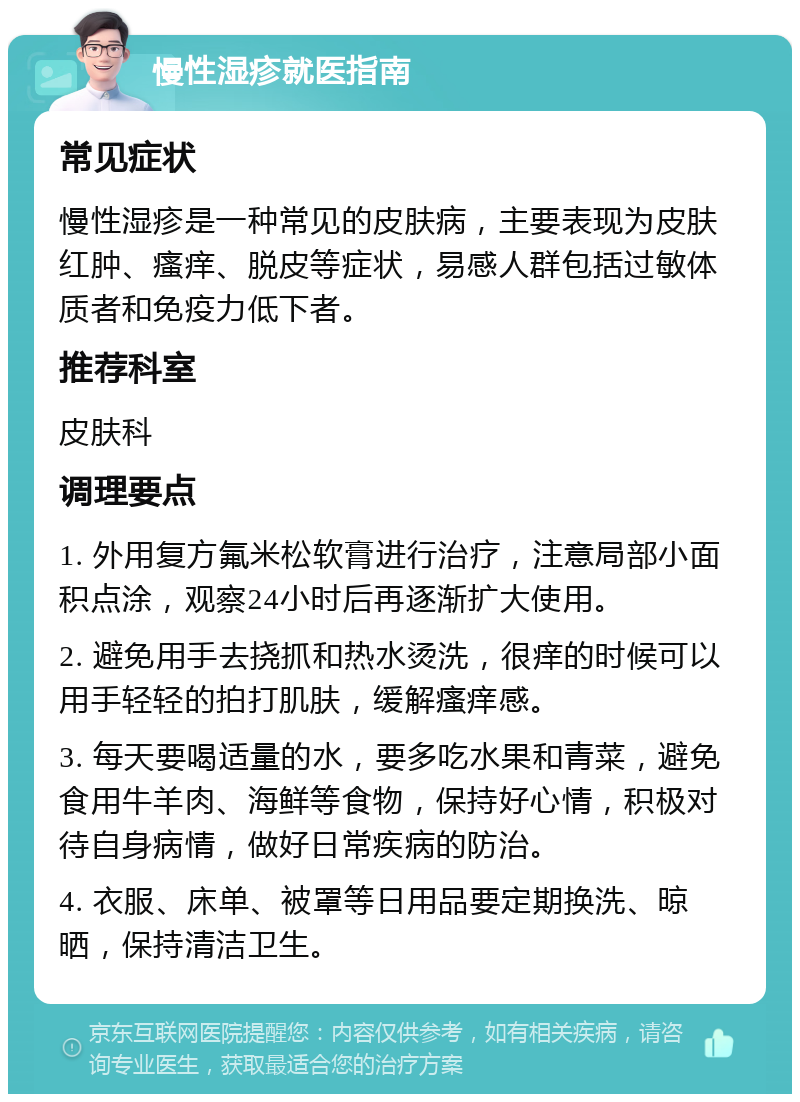 慢性湿疹就医指南 常见症状 慢性湿疹是一种常见的皮肤病，主要表现为皮肤红肿、瘙痒、脱皮等症状，易感人群包括过敏体质者和免疫力低下者。 推荐科室 皮肤科 调理要点 1. 外用复方氟米松软膏进行治疗，注意局部小面积点涂，观察24小时后再逐渐扩大使用。 2. 避免用手去挠抓和热水烫洗，很痒的时候可以用手轻轻的拍打肌肤，缓解瘙痒感。 3. 每天要喝适量的水，要多吃水果和青菜，避免食用牛羊肉、海鲜等食物，保持好心情，积极对待自身病情，做好日常疾病的防治。 4. 衣服、床单、被罩等日用品要定期换洗、晾晒，保持清洁卫生。