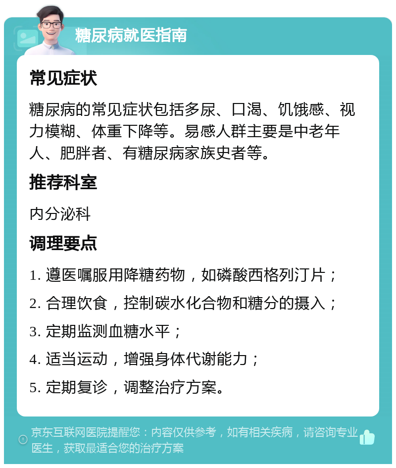 糖尿病就医指南 常见症状 糖尿病的常见症状包括多尿、口渴、饥饿感、视力模糊、体重下降等。易感人群主要是中老年人、肥胖者、有糖尿病家族史者等。 推荐科室 内分泌科 调理要点 1. 遵医嘱服用降糖药物，如磷酸西格列汀片； 2. 合理饮食，控制碳水化合物和糖分的摄入； 3. 定期监测血糖水平； 4. 适当运动，增强身体代谢能力； 5. 定期复诊，调整治疗方案。