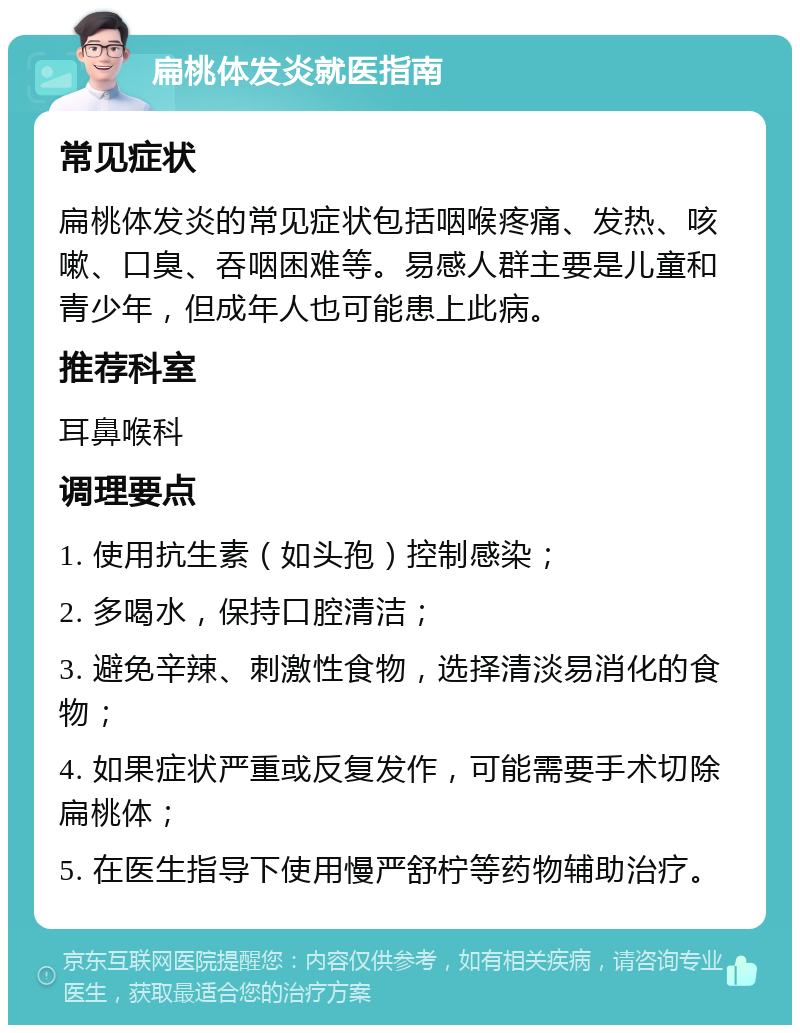 扁桃体发炎就医指南 常见症状 扁桃体发炎的常见症状包括咽喉疼痛、发热、咳嗽、口臭、吞咽困难等。易感人群主要是儿童和青少年，但成年人也可能患上此病。 推荐科室 耳鼻喉科 调理要点 1. 使用抗生素（如头孢）控制感染； 2. 多喝水，保持口腔清洁； 3. 避免辛辣、刺激性食物，选择清淡易消化的食物； 4. 如果症状严重或反复发作，可能需要手术切除扁桃体； 5. 在医生指导下使用慢严舒柠等药物辅助治疗。