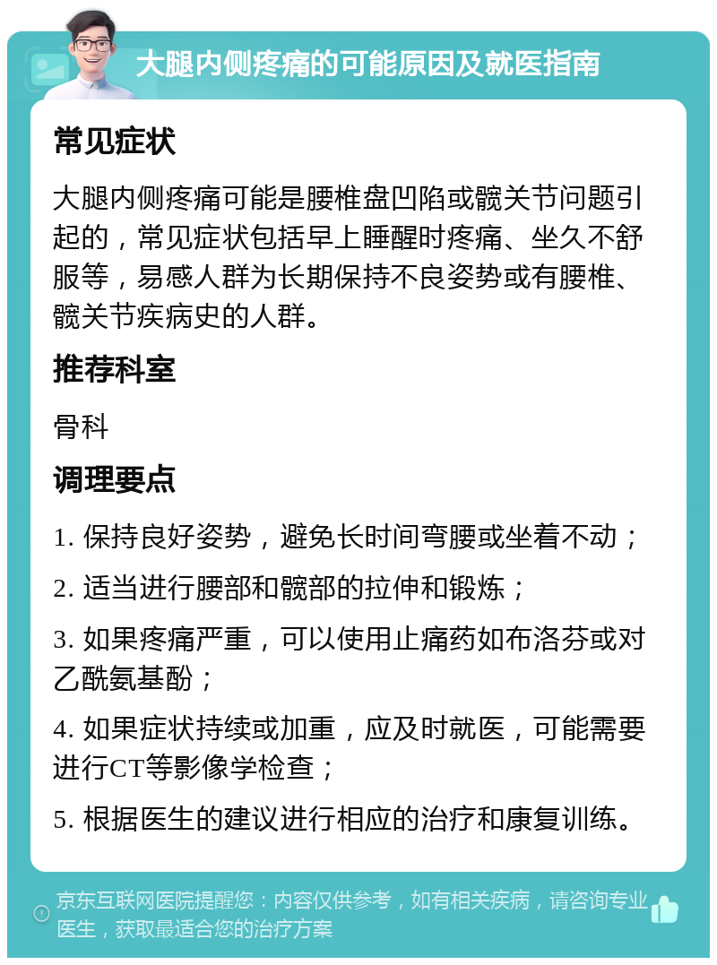 大腿内侧疼痛的可能原因及就医指南 常见症状 大腿内侧疼痛可能是腰椎盘凹陷或髋关节问题引起的，常见症状包括早上睡醒时疼痛、坐久不舒服等，易感人群为长期保持不良姿势或有腰椎、髋关节疾病史的人群。 推荐科室 骨科 调理要点 1. 保持良好姿势，避免长时间弯腰或坐着不动； 2. 适当进行腰部和髋部的拉伸和锻炼； 3. 如果疼痛严重，可以使用止痛药如布洛芬或对乙酰氨基酚； 4. 如果症状持续或加重，应及时就医，可能需要进行CT等影像学检查； 5. 根据医生的建议进行相应的治疗和康复训练。