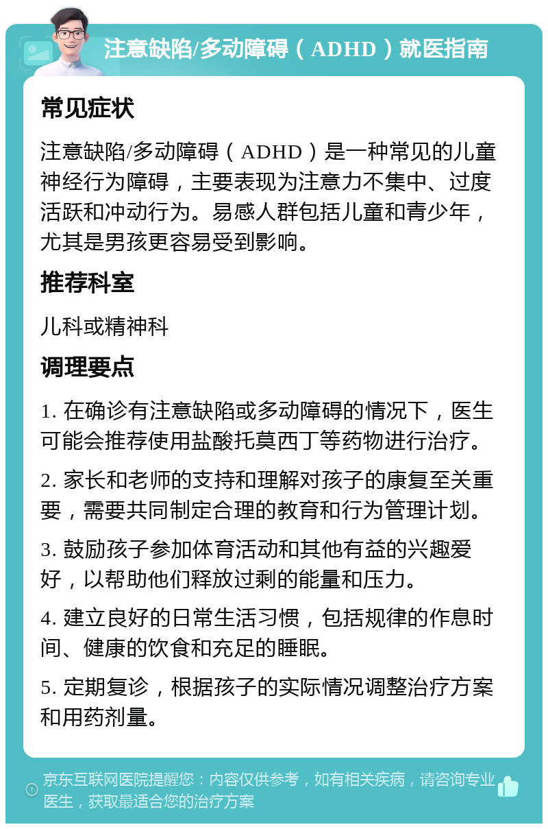 注意缺陷/多动障碍（ADHD）就医指南 常见症状 注意缺陷/多动障碍（ADHD）是一种常见的儿童神经行为障碍，主要表现为注意力不集中、过度活跃和冲动行为。易感人群包括儿童和青少年，尤其是男孩更容易受到影响。 推荐科室 儿科或精神科 调理要点 1. 在确诊有注意缺陷或多动障碍的情况下，医生可能会推荐使用盐酸托莫西丁等药物进行治疗。 2. 家长和老师的支持和理解对孩子的康复至关重要，需要共同制定合理的教育和行为管理计划。 3. 鼓励孩子参加体育活动和其他有益的兴趣爱好，以帮助他们释放过剩的能量和压力。 4. 建立良好的日常生活习惯，包括规律的作息时间、健康的饮食和充足的睡眠。 5. 定期复诊，根据孩子的实际情况调整治疗方案和用药剂量。