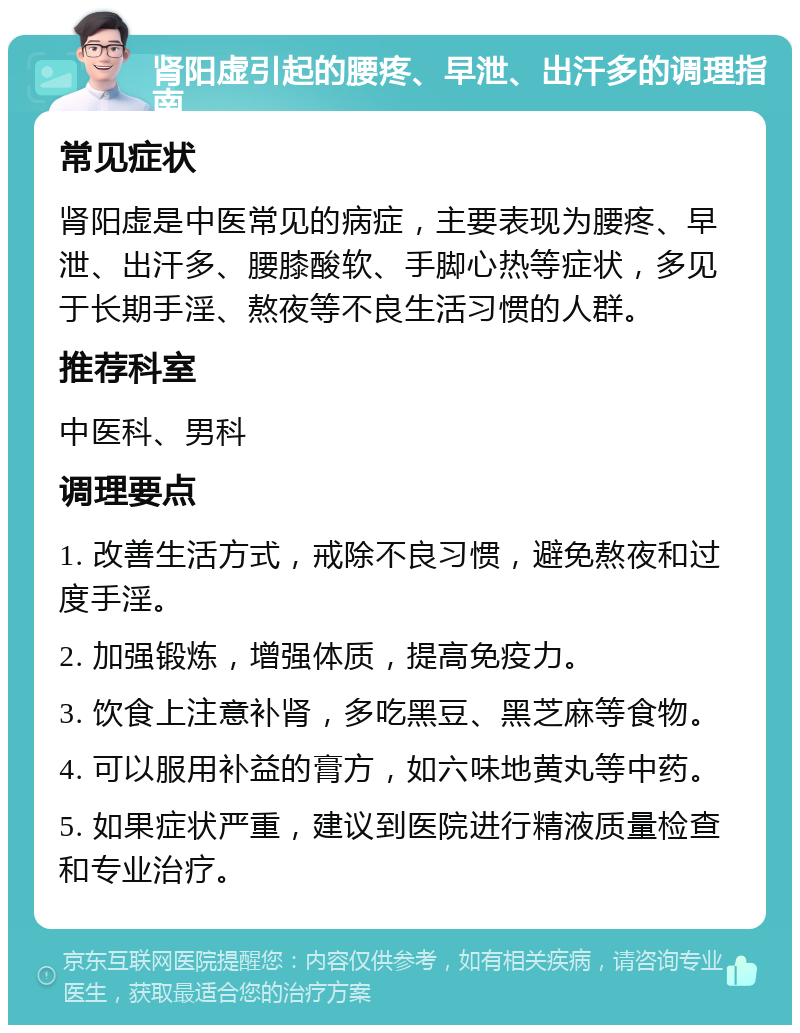 肾阳虚引起的腰疼、早泄、出汗多的调理指南 常见症状 肾阳虚是中医常见的病症，主要表现为腰疼、早泄、出汗多、腰膝酸软、手脚心热等症状，多见于长期手淫、熬夜等不良生活习惯的人群。 推荐科室 中医科、男科 调理要点 1. 改善生活方式，戒除不良习惯，避免熬夜和过度手淫。 2. 加强锻炼，增强体质，提高免疫力。 3. 饮食上注意补肾，多吃黑豆、黑芝麻等食物。 4. 可以服用补益的膏方，如六味地黄丸等中药。 5. 如果症状严重，建议到医院进行精液质量检查和专业治疗。