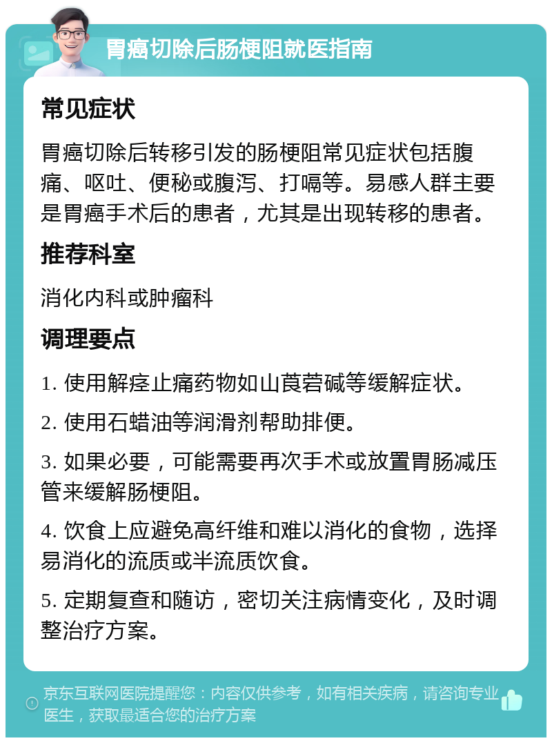 胃癌切除后肠梗阻就医指南 常见症状 胃癌切除后转移引发的肠梗阻常见症状包括腹痛、呕吐、便秘或腹泻、打嗝等。易感人群主要是胃癌手术后的患者，尤其是出现转移的患者。 推荐科室 消化内科或肿瘤科 调理要点 1. 使用解痉止痛药物如山莨菪碱等缓解症状。 2. 使用石蜡油等润滑剂帮助排便。 3. 如果必要，可能需要再次手术或放置胃肠减压管来缓解肠梗阻。 4. 饮食上应避免高纤维和难以消化的食物，选择易消化的流质或半流质饮食。 5. 定期复查和随访，密切关注病情变化，及时调整治疗方案。