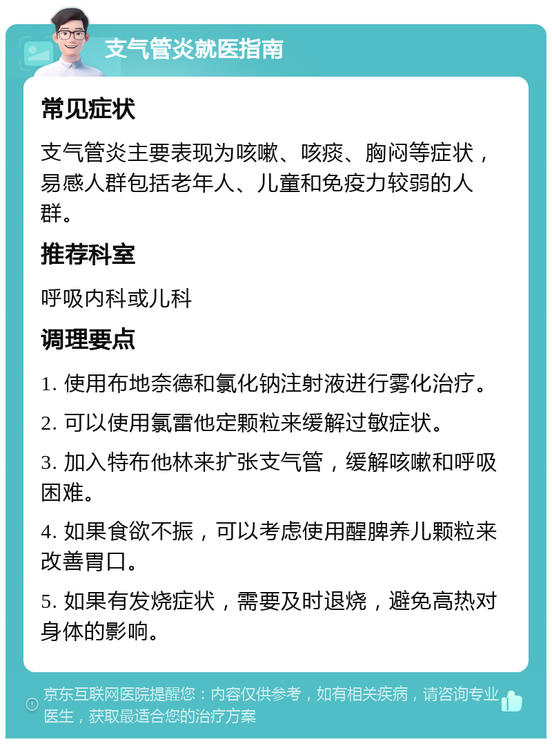 支气管炎就医指南 常见症状 支气管炎主要表现为咳嗽、咳痰、胸闷等症状，易感人群包括老年人、儿童和免疫力较弱的人群。 推荐科室 呼吸内科或儿科 调理要点 1. 使用布地奈德和氯化钠注射液进行雾化治疗。 2. 可以使用氯雷他定颗粒来缓解过敏症状。 3. 加入特布他林来扩张支气管，缓解咳嗽和呼吸困难。 4. 如果食欲不振，可以考虑使用醒脾养儿颗粒来改善胃口。 5. 如果有发烧症状，需要及时退烧，避免高热对身体的影响。